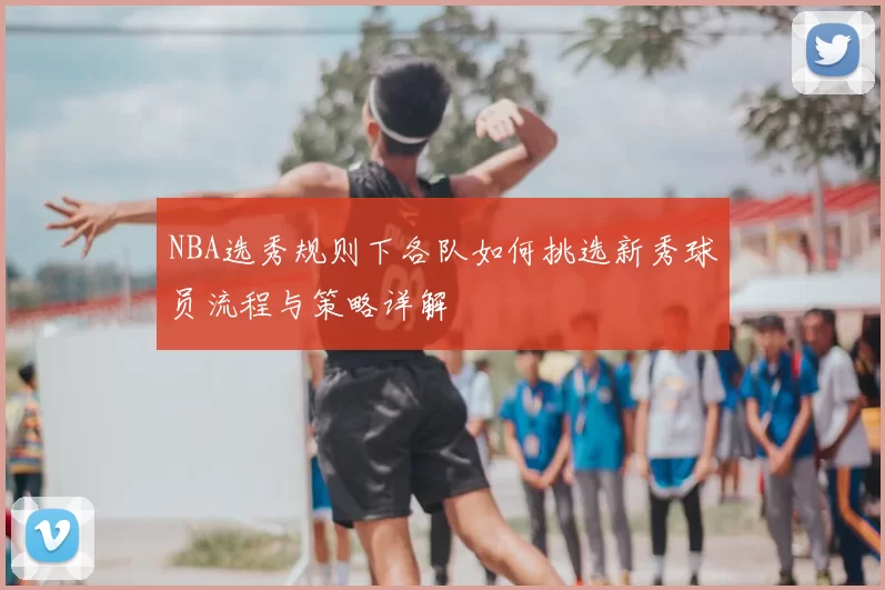 NBA选秀规则下各队如何挑选新秀球员流程与策略详解
