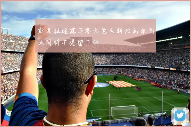 斯基拉透露马赛无意买断帕瓦尔国米同样不愿留下他