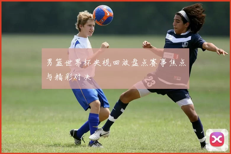 男篮世界杯央视回放盘点赛事焦点与精彩对决