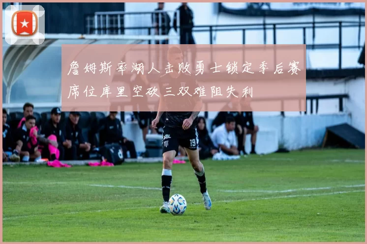 詹姆斯率湖人击败勇士锁定季后赛席位库里空砍三双难阻失利