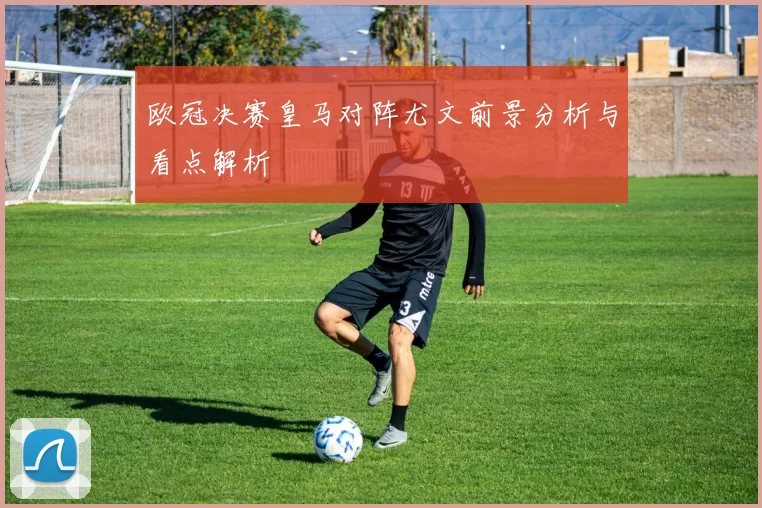 欧冠决赛皇马对阵尤文前景分析与看点解析