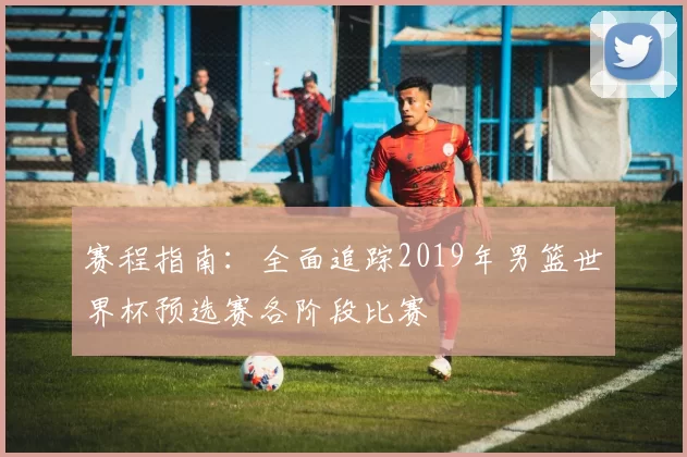 赛程指南:全面追踪2019年男篮世界杯预选赛各阶段比赛