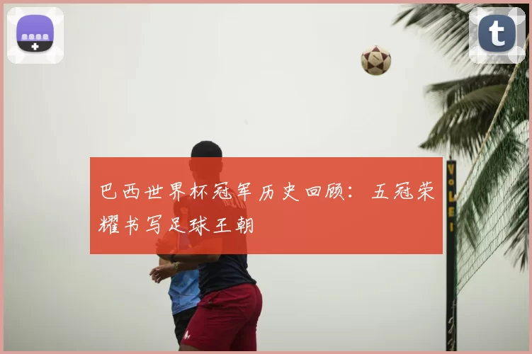 巴西世界杯冠军历史回顾：五冠荣耀书写足球王朝