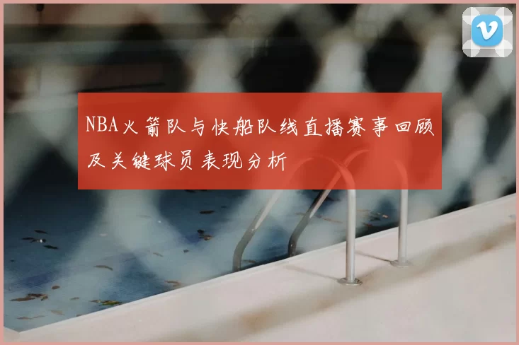 NBA火箭队与快船队线直播赛事回顾及关键球员表现分析