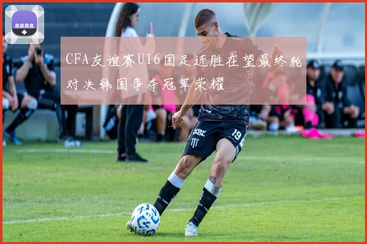 CFA友谊赛U16国足连胜在望最终轮对决韩国争夺冠军荣耀