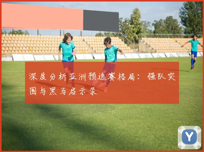 深度分析亚洲预选赛格局:强队突围与黑马启示录