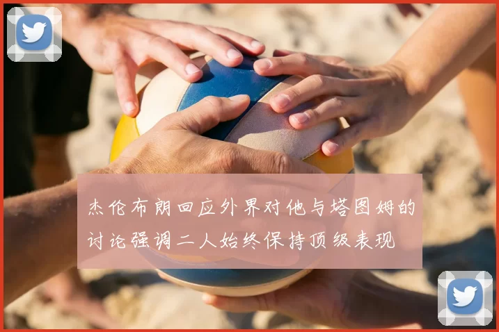 杰伦布朗回应外界对他与塔图姆的讨论强调二人始终保持顶级表现