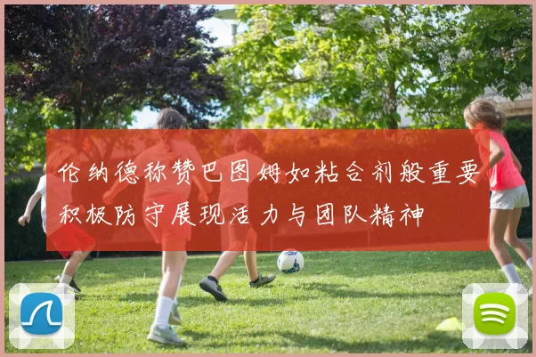 伦纳德称赞巴图姆如粘合剂般重要积极防守展现活力与团队精神