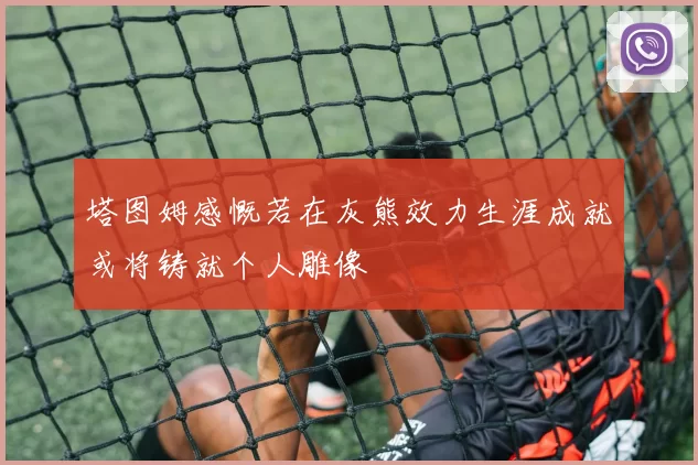 塔图姆感慨若在灰熊效力生涯成就或将铸就个人雕像