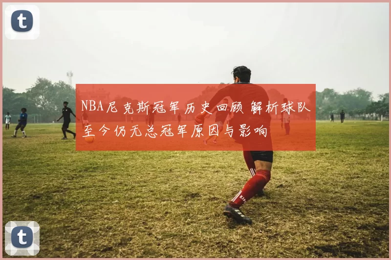 NBA尼克斯冠军历史回顾 解析球队至今仍无总冠军原因与影响