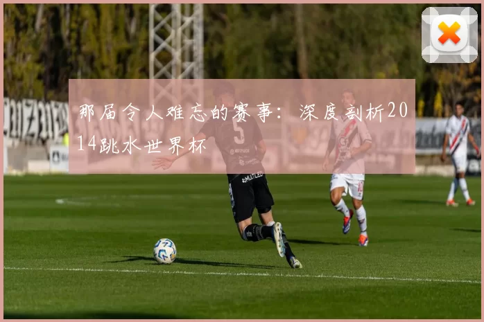 那届令人难忘的赛事：深度剖析2014跳水世界杯