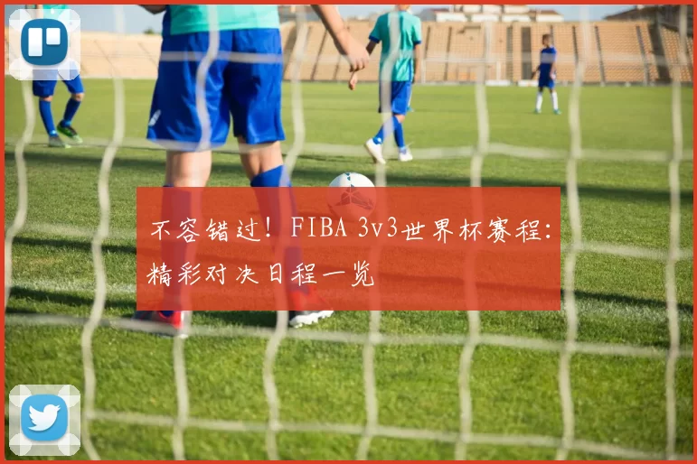 不容错过！FIBA 3v3世界杯赛程：精彩对决日程一览