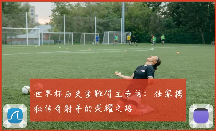 世界杯历史金靴得主专访:独家揭秘传奇射手的荣耀之路