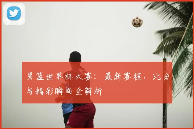 男篮世界杯大赛:最新赛程、比分与精彩瞬间全解析