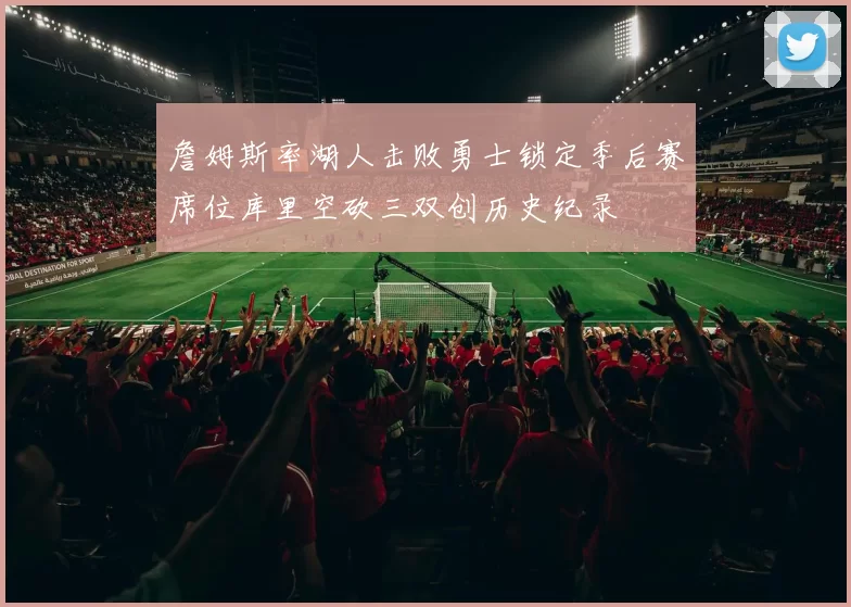 詹姆斯率湖人击败勇士锁定季后赛席位库里空砍三双创历史纪录