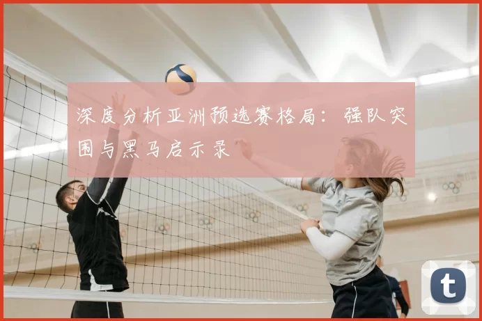 深度分析亚洲预选赛格局:强队突围与黑马启示录