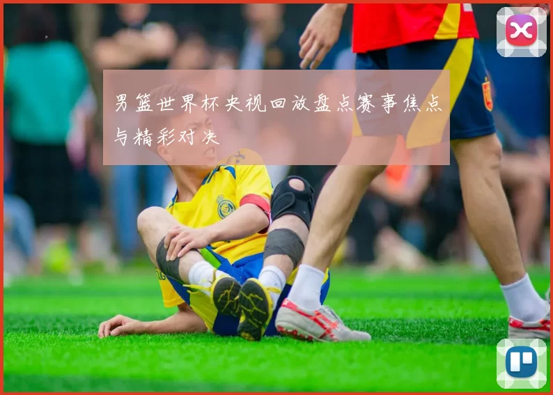 男篮世界杯央视回放盘点赛事焦点与精彩对决