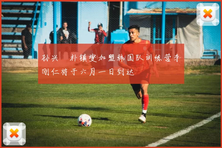 孙兴慜朴镇燮加盟韩国队训练营李刚仁将于六月一日到达