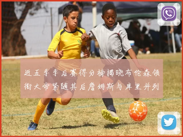 近五季季后赛得分榜揭晓布伦森领衔大帝紧随其后詹姆斯与库里并列第四