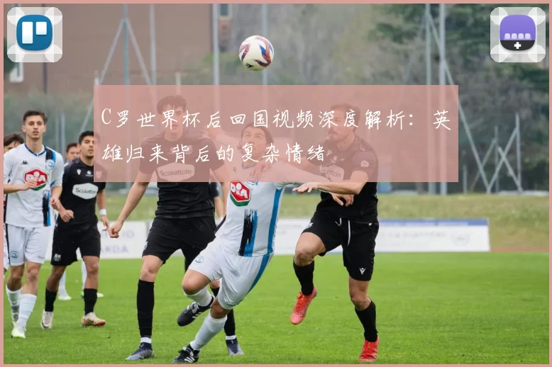C罗世界杯后回国视频深度解析：英雄归来背后的复杂情绪