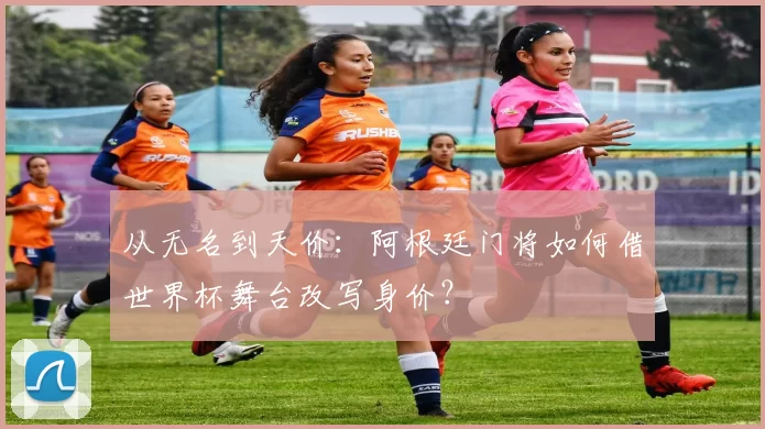 从无名到天价：阿根廷门将如何借世界杯舞台改写身价？
