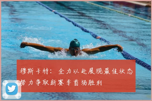 穆斯卡特：全力以赴展现最佳状态努力争取新赛季首场胜利