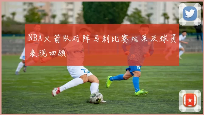 NBA火箭队对阵马刺比赛结果及球员表现回顾