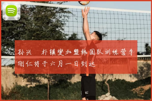 孙兴慜朴镇燮加盟韩国队训练营李刚仁将于六月一日到达