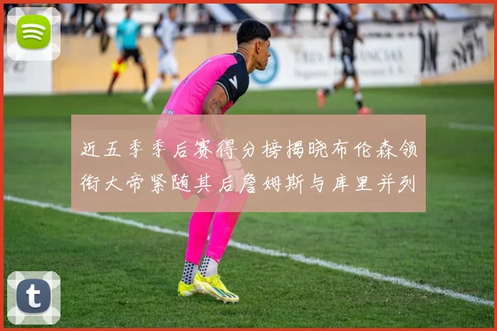 近五季季后赛得分榜揭晓布伦森领衔大帝紧随其后詹姆斯与库里并列第四