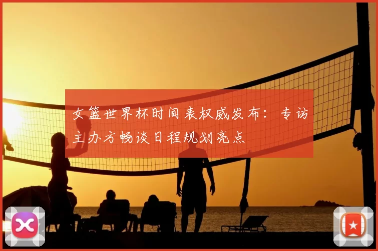 女篮世界杯时间表权威发布：专访主办方畅谈日程规划亮点