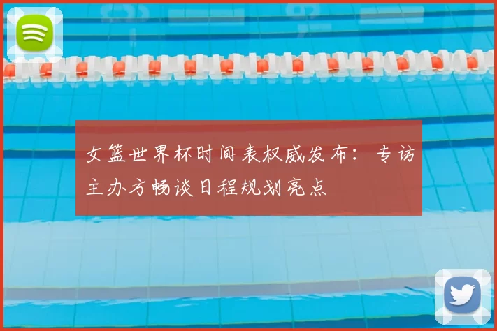 女篮世界杯时间表权威发布：专访主办方畅谈日程规划亮点