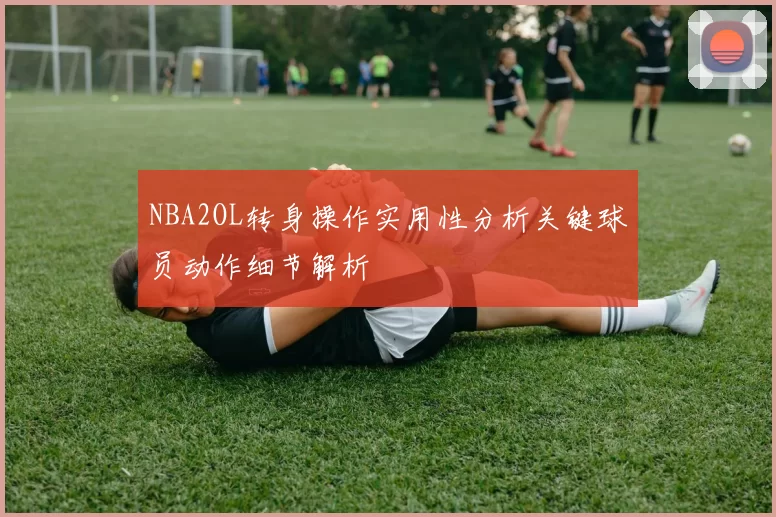 NBA2OL转身操作实用性分析关键球员动作细节解析