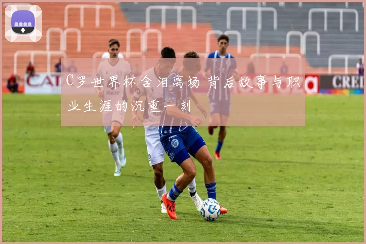 C罗世界杯含泪离场 背后故事与职业生涯的沉重一刻